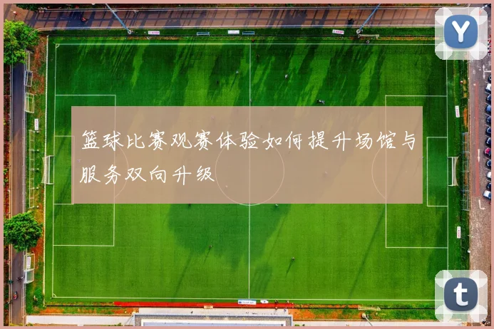 篮球比赛观赛体验如何提升场馆与服务双向升级