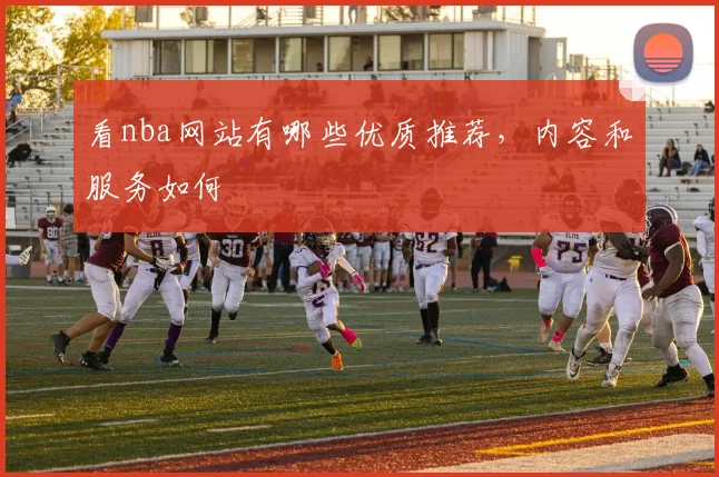 看nba网站有哪些优质推荐，内容和服务如何