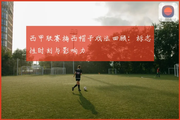 西甲联赛梅西帽子戏法回顾：标志性时刻与影响力