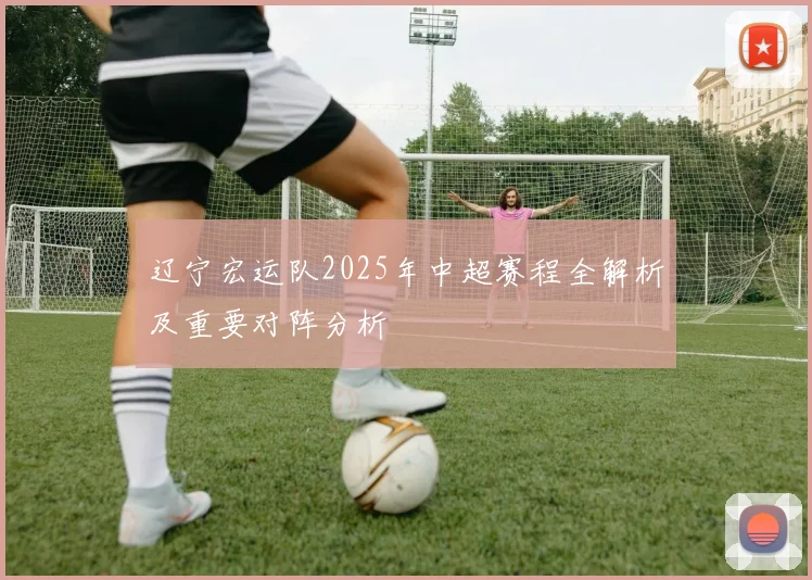 辽宁宏运队2025年中超赛程全解析及重要对阵分析