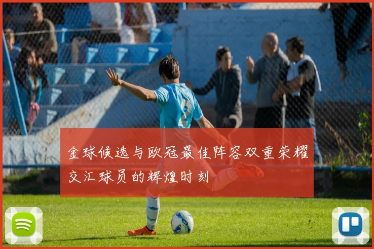 金球候选与欧冠最佳阵容双重荣耀交汇球员的辉煌时刻